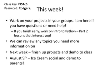 This week!
• Work on your projects in your groups. I am here if
you have questions or need help!
– If you finish early, work on Intro to Python – Part 2
lessons that interest you!
• We can review any topics you need more
information on
• Next week – finish up projects and demo to class
• August 9th – Ice Cream social and demo to
parents!
Class Key: f951c5
Password: Rodgers.
 