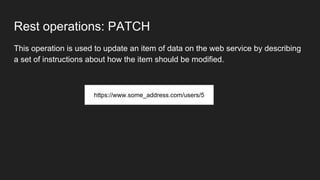 Rest operations: PATCH
This operation is used to update an item of data on the web service by describing
a set of instructions about how the item should be modified.
https://www.some_address.com/users/5
 
