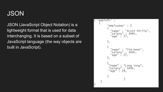 JSON
JSON (JavaScript Object Notation) is a
lightweight format that is used for data
interchanging. It is based on a subset of
JavaScript language (the way objects are
built in JavaScript).
 