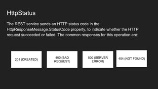 HttpStatus
The REST service sends an HTTP status code in the
HttpResponseMessage.StatusCode property, to indicate whether the HTTP
request succeeded or failed. The common responses for this operation are:
201 (CREATED)
400 (BAD
REQUEST)
500 (SERVER
ERROR)
404 (NOT FOUND)
 