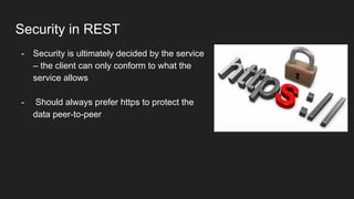 Security in REST
- Security is ultimately decided by the service
– the client can only conform to what the
service allows
- Should always prefer https to protect the
data peer-to-peer
 