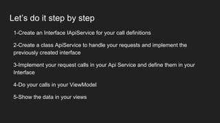 Let’s do it step by step
1-Create an Interface IApiService for your call definitions
2-Create a class ApiService to handle your requests and implement the
previously created interface
3-Implement your request calls in your Api Service and define them in your
Interface
4-Do your calls in your ViewModel
5-Show the data in your views
 
