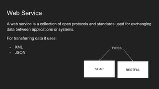 Web Service
A web service is a collection of open protocols and standards used for exchanging
data between applications or systems.
For transferring data it uses:
- XML
- JSON
SOAP RESTFUL
TYPES
 