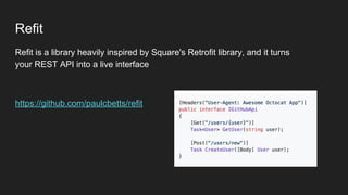 Refit
Refit is a library heavily inspired by Square's Retrofit library, and it turns
your REST API into a live interface
https://github.com/paulcbetts/refit
 