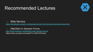 Recommended Lectures
- Web Service
https://developer.xamarin.com/guides/xamarin-forms/cloud-services/consuming/
- HttpClient in Xamarin Forms
http://blog.xhackers.co/httpclient-with-xamarin-forms/
https://www.youtube.com/watch?v=xNP-K37mssA
 