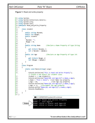 Ref: C#Corner Pick “N” Share :C#Notes
4 | P a g e “A room without books is like a body without a soul”
Figure 1: Read and write property
26.using System;
27.using System.Collections.Generic;
28.using System.Linq;
29.using System.Text;
30.namespace Read_and_Write_Property
31.{
32. class student
33. {
34. public string Myname;
35. public int Myage;
36. public student
37. {
38. Myname= "";
39. Myage = 0;
40. }
41. public string Name //Declare a Name Property of type String
42. {
43. get {return Myname; }
44. set { Myname = value;}
45. }
46. public int Age //Declare an Age Property of type int
47. {
48. get {return Myage ;}
49. set {Myage = value;}
50. }
51. }
52. class Program
53. {
54. static void Main(string[] args)
55. {
56. Console.WriteLine("This is Read and Write Propety");
// Create a new object for student class
57. student s = new student();
58. Console.WriteLine("Name={0} and Age={1}”,s.Name,s.Age);
59. s.Name = "Pick n share"; //set Name via property
60. s.Age = 24; //set Age via property
61. Console.WriteLine("Name={0} and Age={1}”,s.Name,s.Age);
62. s.Age += 1; //increment the age property
63. Console.Write("Name={0} and Age={1}”,s.Name,s.Age);
64. Console.ReadKey();
65. }
66. }
67.}
Output:
 