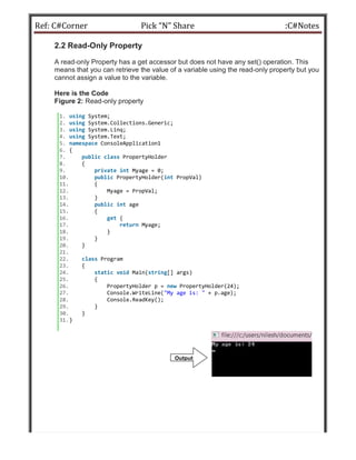 Ref: C#Corner Pick “N” Share :C#Notes
2.2 Read-Only Property
A read-only Property has a get accessor but does not have any set() operation. This
means that you can retrieve the value of a variable using the read-only property but you
cannot assign a value to the variable.
Here is the Code
Figure 2: Read-only property
1. using System;
2. using System.Collections.Generic;
3. using System.Linq;
4. using System.Text;
5. namespace ConsoleApplication1
6. {
7. public class PropertyHolder
8. {
9. private int Myage = 0;
10. public PropertyHolder(int PropVal)
11. {
12. Myage = PropVal;
13. }
14. public int age
15. {
16. get {
17. return Myage;
18. }
19. }
20. }
21.
22. class Program
23. {
24. static void Main(string[] args)
25. {
26. PropertyHolder p = new PropertyHolder(24);
27. Console.WriteLine("My age is: " + p.age);
28. Console.ReadKey();
29. }
30. }
31.}
Output:
 