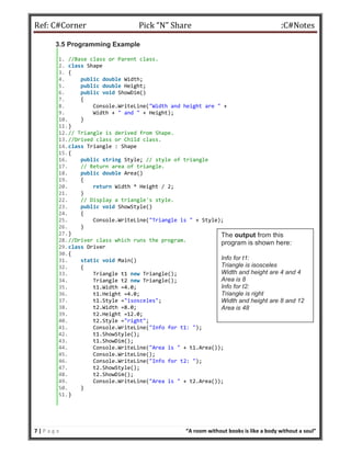 Ref: C#Corner Pick “N” Share :C#Notes
7 | P a g e “A room without books is like a body without a soul”
3.5 Programming Example
1. //Base class or Parent class.
2. class Shape
3. {
4. public double Width;
5. public double Height;
6. public void ShowDim()
7. {
8. Console.WriteLine("Width and height are " +
9. Width + " and " + Height);
10. }
11.}
12.// Triangle is derived from Shape.
13.//Drived class or Child class.
14.class Triangle : Shape
15.{
16. public string Style; // style of triangle
17. // Return area of triangle.
18. public double Area()
19. {
20. return Width * Height / 2;
21. }
22. // Display a triangle's style.
23. public void ShowStyle()
24. {
25. Console.WriteLine("Triangle is " + Style);
26. }
27.}
28.//Driver class which runs the program.
29.class Driver
30.{
31. static void Main()
32. {
33. Triangle t1 new Triangle();
34. Triangle t2 new Triangle();
35. t1.Width =4.0;
36. t1.Height =4.0;
37. t1.Style ="isosceles";
38. t2.Width =8.0;
39. t2.Height =12.0;
40. t2.Style ="right";
41. Console.WriteLine("Info for t1: ");
42. t1.ShowStyle();
43. t1.ShowDim();
44. Console.WriteLine("Area is " + t1.Area());
45. Console.WriteLine();
46. Console.WriteLine("Info for t2: ");
47. t2.ShowStyle();
48. t2.ShowDim();
49. Console.WriteLine("Area is " + t2.Area());
50. }
51.}
The output from this
program is shown here:
Info for t1:
Triangle is isosceles
Width and height are 4 and 4
Area is 8
Info for t2:
Triangle is right
Width and height are 8 and 12
Area is 48
 