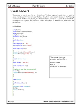 Ref: C#Corner Pick “N” Share :C#Notes
8 | P a g e “A room without books is like a body without a soul”
4.Base Keyword
The concept of base keyword is very simple in c#. The base keyword is used when we want to
access members and functionalities of the base class, from within a derived class. In the following
example, both the base class, Owner, and the derived class, Employee, have a method named info.
By using the base keyword, it is possible to call the info method on the base class, from within the
derived class.
4.1 Example
using System;
using System.Collections.Generic;
using System.Linq;
using System.Text;
namespace this_example
{
public class Owner
{
protected string pin = "78";
protected string name = "zubair";
public virtual void Info()
{
Console.WriteLine("Name: {0}", name);
Console.WriteLine("pin: {0}", pin);
}
}
class Employee : Owner
{
public string id = "ABC567";
public override void Info()
{
// Calling the base class GetInfo method:
base.Info();
Console.WriteLine("Employee ID: {0}", id);
}
}
class TestClass
{
public static void Main()
{
Employee E = new Employee();
E.Info();
Console.ReadLine();
}
}
}
The output from this
program is shown here:
Name: zubair
Pin: 78
Employee ID: ABC567
 