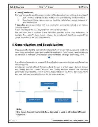 Ref: C#Corner Pick “N” Share :C#Notes
9 | P a g e “A room without books is like a body without a soul”
4.2 base (C# Reference)
The base keyword is used to access members of the base class from within a derived class:1
i. Call a method on the base class that has been overridden by another method.
ii. Specify which base-class constructor should be called when creating instances of
the derived class.
A base class access is permitted only in a constructor, an instance method, or an instance
property accessor.
It is an error to use the base keyword from within a static method.
The base class that is accessed is the base class specified in the class declaration. For
example, if you specify class ClassB : ClassA , the members of ClassA are accessed from
ClassB, regardless of the base class of ClassA.
5.Generalization and Specialization
The process of extracting common characteristics from two or more classes and combining
them into a generalized superclass, is called Generalization. The common characteristics can
be attributes or methods. Generalization is represented by a triangle followed by a line.
Specialization is the reverse process of Generalization means creating new sub classes from
an existing class.
Let’s take an example of Bank Account; A Bank Account is of two types – Current Account
and Saving Account. Current Account and Saving Account inherits the common/
generalized properties like Account Number, Account Balance etc. from a Bank Account and
also have their own specialized properties like interest rate etc.
Note:
One thing! Keep in your mind, Base keyword is used in c# instead of Super
keyword.
 