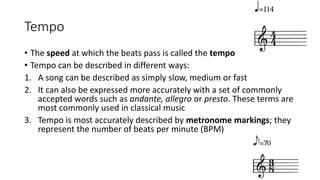 Tempo
• The speed at which the beats pass is called the tempo
• Tempo can be described in different ways:
1. A song can be described as simply slow, medium or fast
2. It can also be expressed more accurately with a set of commonly
accepted words such as andante, allegro or presto. These terms are
most commonly used in classical music
3. Tempo is most accurately described by metronome markings; they
represent the number of beats per minute (BPM)
 