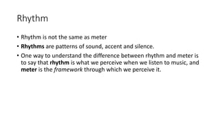 Rhythm
• Rhythm is not the same as meter
• Rhythms are patterns of sound, accent and silence.
• One way to understand the difference between rhythm and meter is
to say that rhythm is what we perceive when we listen to music, and
meter is the framework through which we perceive it.
 