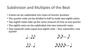 Subdivision and Multiples of the Beat
• A beat can be subdivided into notes of shorter duration.
• The quarter note can be divided in half to make two eighth notes.
• Two eighth notes take up the same amount of time as one quarter
• The eighth note can be subdivided into two sixteenth notes
• Two sixteenth notes equal one eighth note – four sixteenths= one
quarter
 