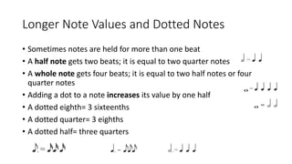 Longer Note Values and Dotted Notes
• Sometimes notes are held for more than one beat
• A half note gets two beats; it is equal to two quarter notes
• A whole note gets four beats; it is equal to two half notes or four
quarter notes
• Adding a dot to a note increases its value by one half
• A dotted eighth= 3 sixteenths
• A dotted quarter= 3 eighths
• A dotted half= three quarters
 