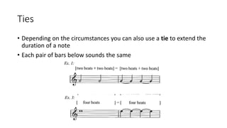 Ties
• Depending on the circumstances you can also use a tie to extend the
duration of a note
• Each pair of bars below sounds the same
 