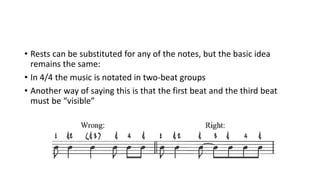 • Rests can be substituted for any of the notes, but the basic idea
remains the same:
• In 4/4 the music is notated in two-beat groups
• Another way of saying this is that the first beat and the third beat
must be “visible”
 
