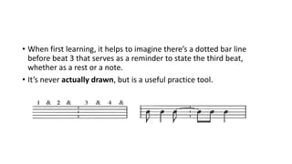 • When first learning, it helps to imagine there’s a dotted bar line
before beat 3 that serves as a reminder to state the third beat,
whether as a rest or a note.
• It’s never actually drawn, but is a useful practice tool.
 