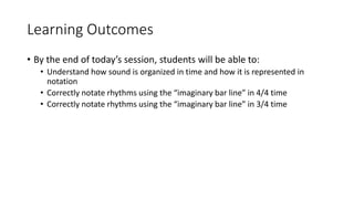 Learning Outcomes
• By the end of today’s session, students will be able to:
• Understand how sound is organized in time and how it is represented in
notation
• Correctly notate rhythms using the “imaginary bar line” in 4/4 time
• Correctly notate rhythms using the “imaginary bar line” in 3/4 time
 