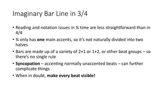 Imaginary Bar Line in 3/4
• Reading and notation issues in ¾ time are less straightforward than in
4/4
• ¾ only has one main accents, so it’s not naturally divided into two
halves
• Bars are made up of a variety of 2+1 or 1+2, or other beat groups – so
there’s no single rule
• Syncopation – accenting normally unaccented beats – can further
complicate things
• When in doubt, make every beat visible!
 