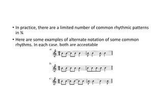• In practice, there are a limited number of common rhythmic patterns
in ¾
• Here are some examples of alternate notation of some common
rhythms. In each case, both are acceptable
 