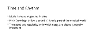 Time and Rhythm
• Music is sound organized in time
• Pitch (how high or low a sound is) is only part of the musical world
• The speed and regularity with which notes are played is equally
important
 