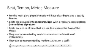 Beat, Tempo, Meter, Measure
• For the most part, popular music will have clear beats and a steady
tempo.
• Beats are grouped into measures/bars with a regular accent pattern
(meter/time signature)
• Beats are unites of time that we use to measure the flow of the
music.
• They can be sounded by any instrument or combination of
instruments.
• They can be represented by rhythm slashes on a staff:
 