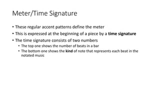 Meter/Time Signature
• These regular accent patterns define the meter
• This is expressed at the beginning of a piece by a time signature
• The time signature consists of two numbers
• The top one shows the number of beats in a bar
• The bottom one shows the kind of note that represents each beat in the
notated music
 