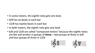• In some meters, the eighth note gets one beat.
• 6/8 has six beats in each bar
• 12/8 has twelve beats in each bar
• In both meters, the eighth note gets one beat
• 6/8 and 12/8 are called “compound meters” because the eighth notes
are felt and written in groups of three – two groups of three in 6/8
and four groups of three in 12/8
 