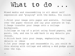 Mixed media and reassembling is all about self
expression and ‘playing’ with the media. You could:
1.Print your image onto paper and acetate. Collage
over the paper version and lay your acetate on top.
2.Image transfer your image onto a collage
background.
3.Collage on top of a print using found papers, add
paint, ink, and one to add back in any details you
choose.
4.Stitch back into your image, emphasising key
details or ideas
5.Cut your image up and reassemble it, you could do
this mixing with collage and adding a mod podge gloss
over the top.
 