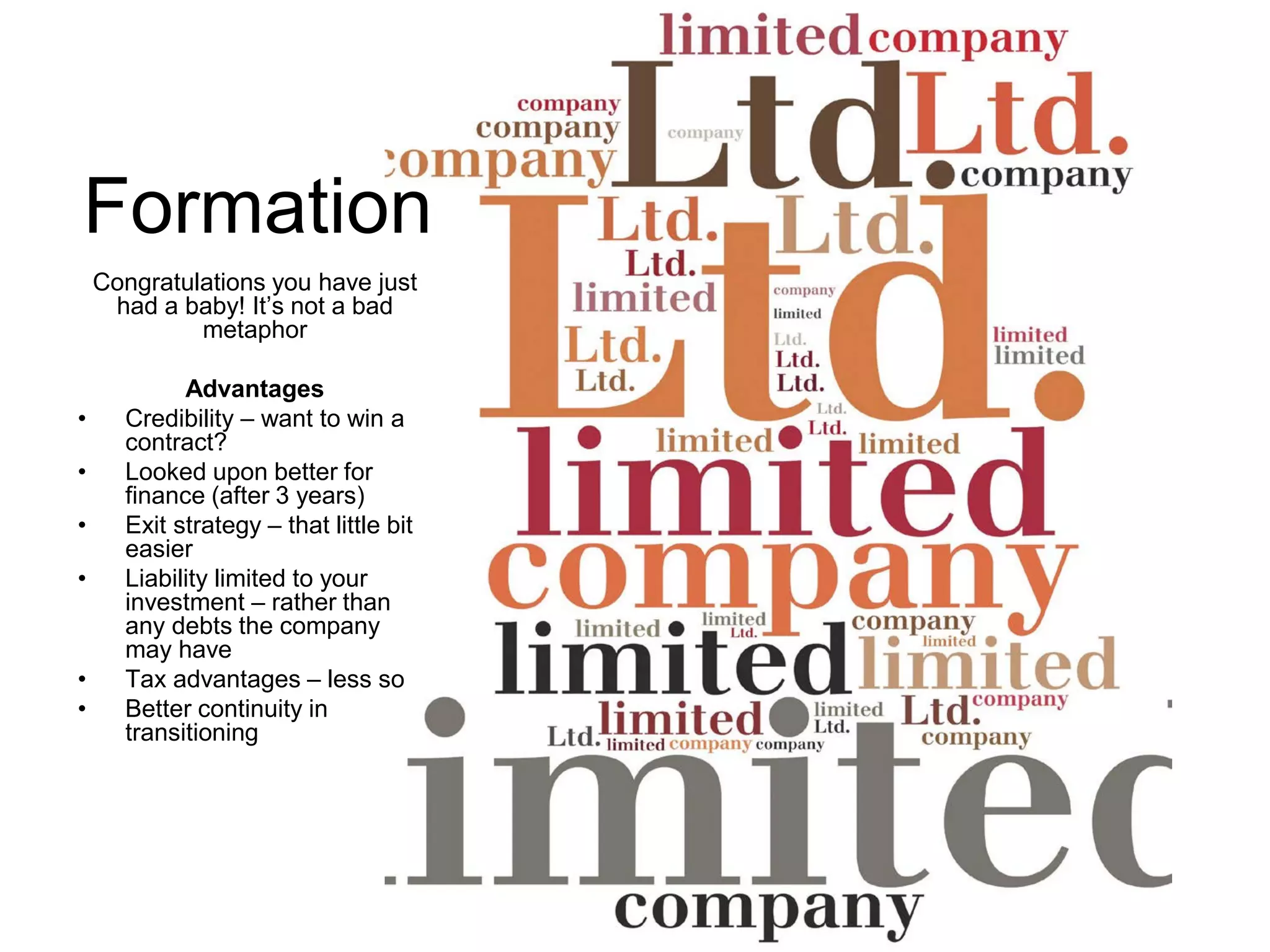 Formation
Congratulations you have just
had a baby! It’s not a bad
metaphor
Advantages
• Credibility – want to win a
contract?
• Looked upon better for
finance (after 3 years)
• Exit strategy – that little bit
easier
• Liability limited to your
investment – rather than
any debts the company
may have
• Tax advantages – less so
• Better continuity in
transitioning
 