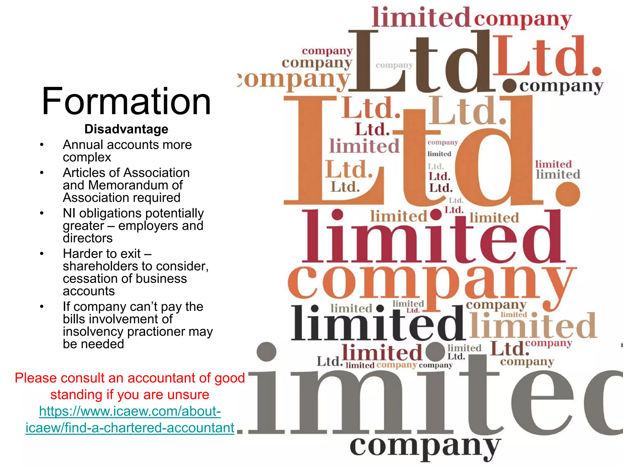 Formation
Disadvantage
• Annual accounts more
complex
• Articles of Association
and Memorandum of
Association required
• NI obligations potentially
greater – employers and
directors
• Harder to exit –
shareholders to consider,
cessation of business
accounts
• If company can’t pay the
bills involvement of
insolvency practioner may
be needed
Please consult an accountant of good
standing if you are unsure
https://www.icaew.com/about-
icaew/find-a-chartered-accountant
 