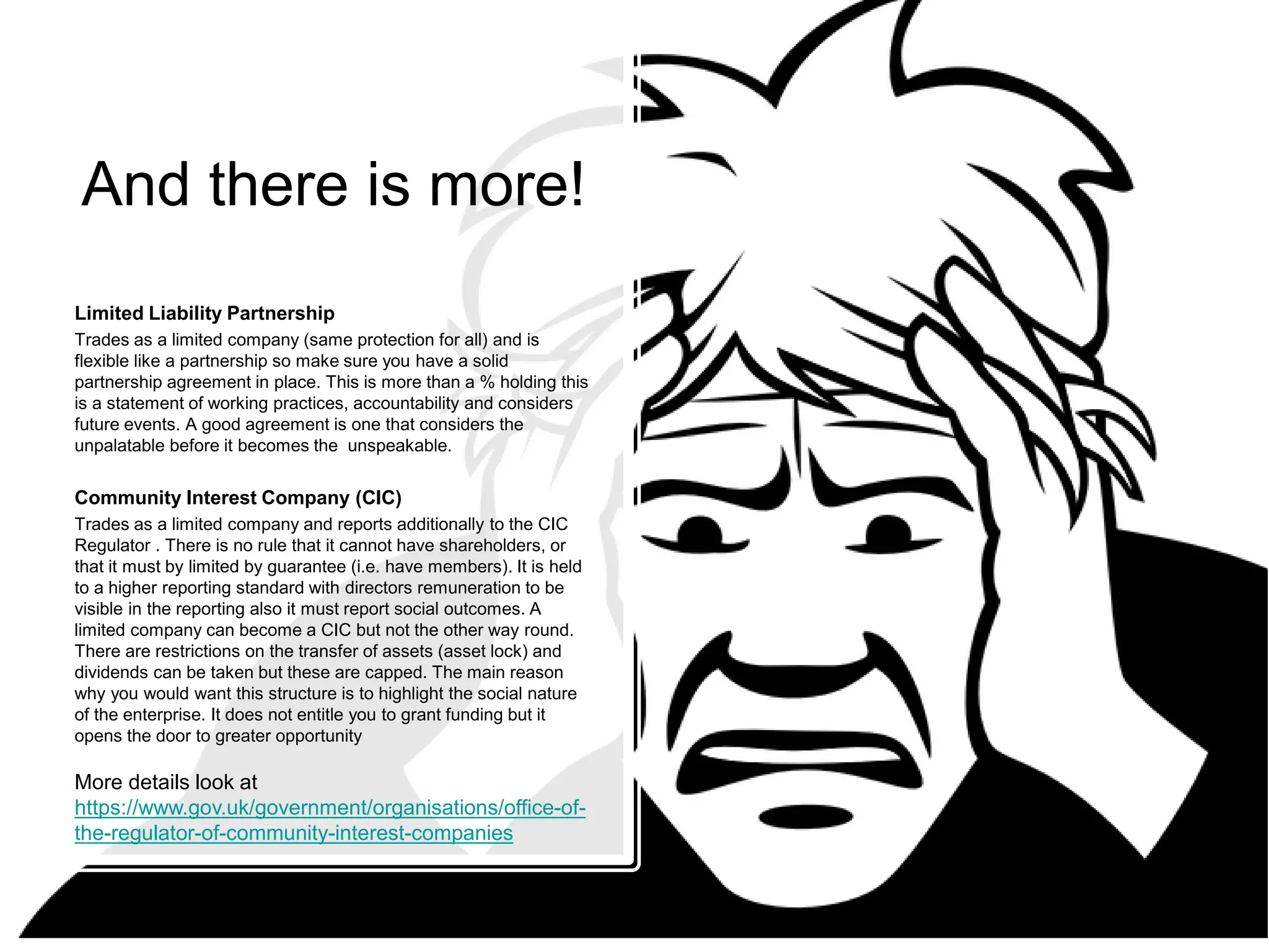 And there is more!
Limited Liability Partnership
Trades as a limited company (same protection for all) and is
flexible like a partnership so make sure you have a solid
partnership agreement in place. This is more than a % holding this
is a statement of working practices, accountability and considers
future events. A good agreement is one that considers the
unpalatable before it becomes the unspeakable.
Community Interest Company (CIC)
Trades as a limited company and reports additionally to the CIC
Regulator . There is no rule that it cannot have shareholders, or
that it must by limited by guarantee (i.e. have members). It is held
to a higher reporting standard with directors remuneration to be
visible in the reporting also it must report social outcomes. A
limited company can become a CIC but not the other way round.
There are restrictions on the transfer of assets (asset lock) and
dividends can be taken but these are capped. The main reason
why you would want this structure is to highlight the social nature
of the enterprise. It does not entitle you to grant funding but it
opens the door to greater opportunity
More details look at
https://www.gov.uk/government/organisations/office-of-
the-regulator-of-community-interest-companies
 