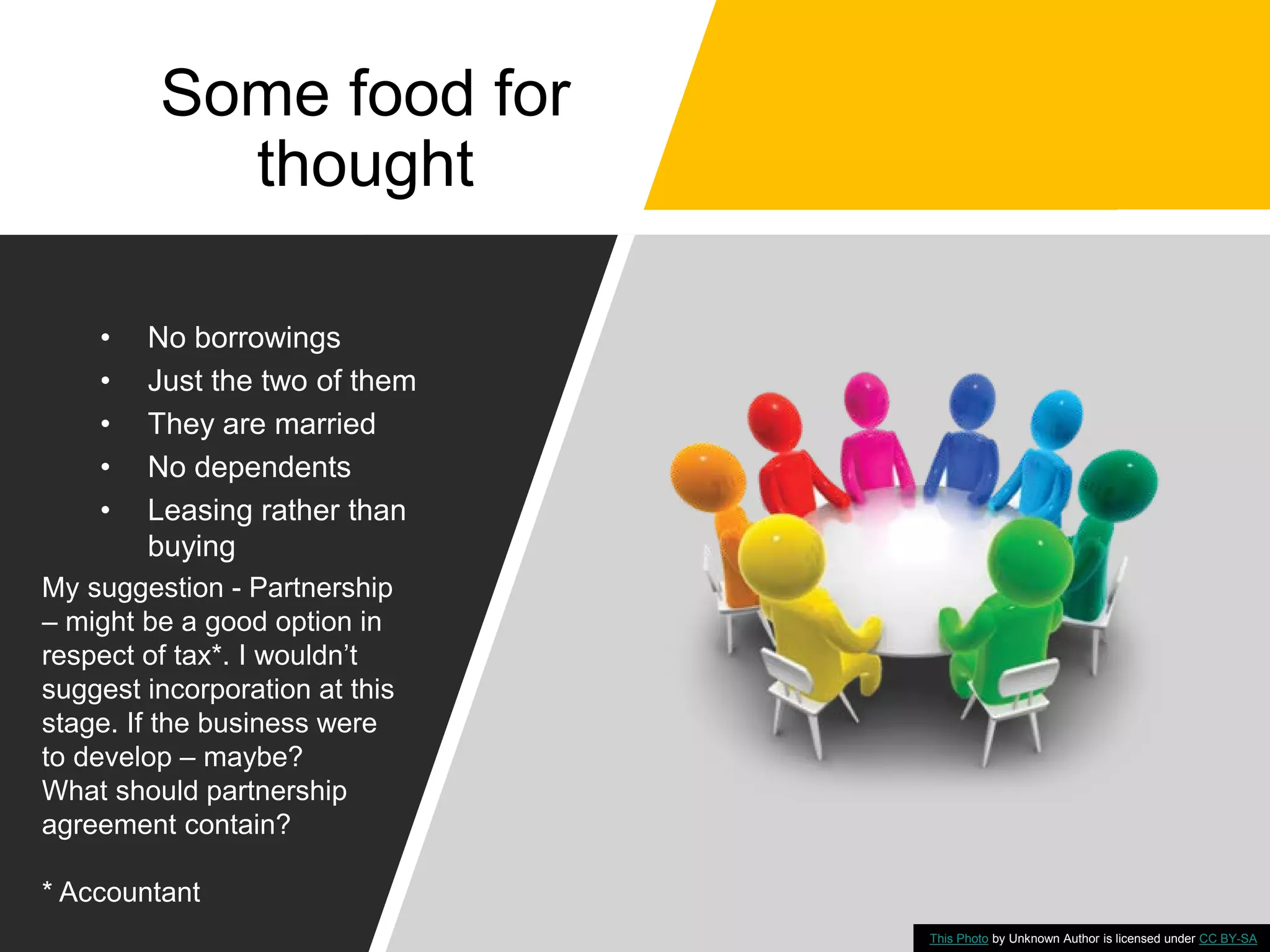 Some food for
thought
• No borrowings
• Just the two of them
• They are married
• No dependents
• Leasing rather than
buying
This Photo by Unknown Author is licensed under CC BY-SA
My suggestion - Partnership
– might be a good option in
respect of tax*. I wouldn’t
suggest incorporation at this
stage. If the business were
to develop – maybe?
What should partnership
agreement contain?
* Accountant
 