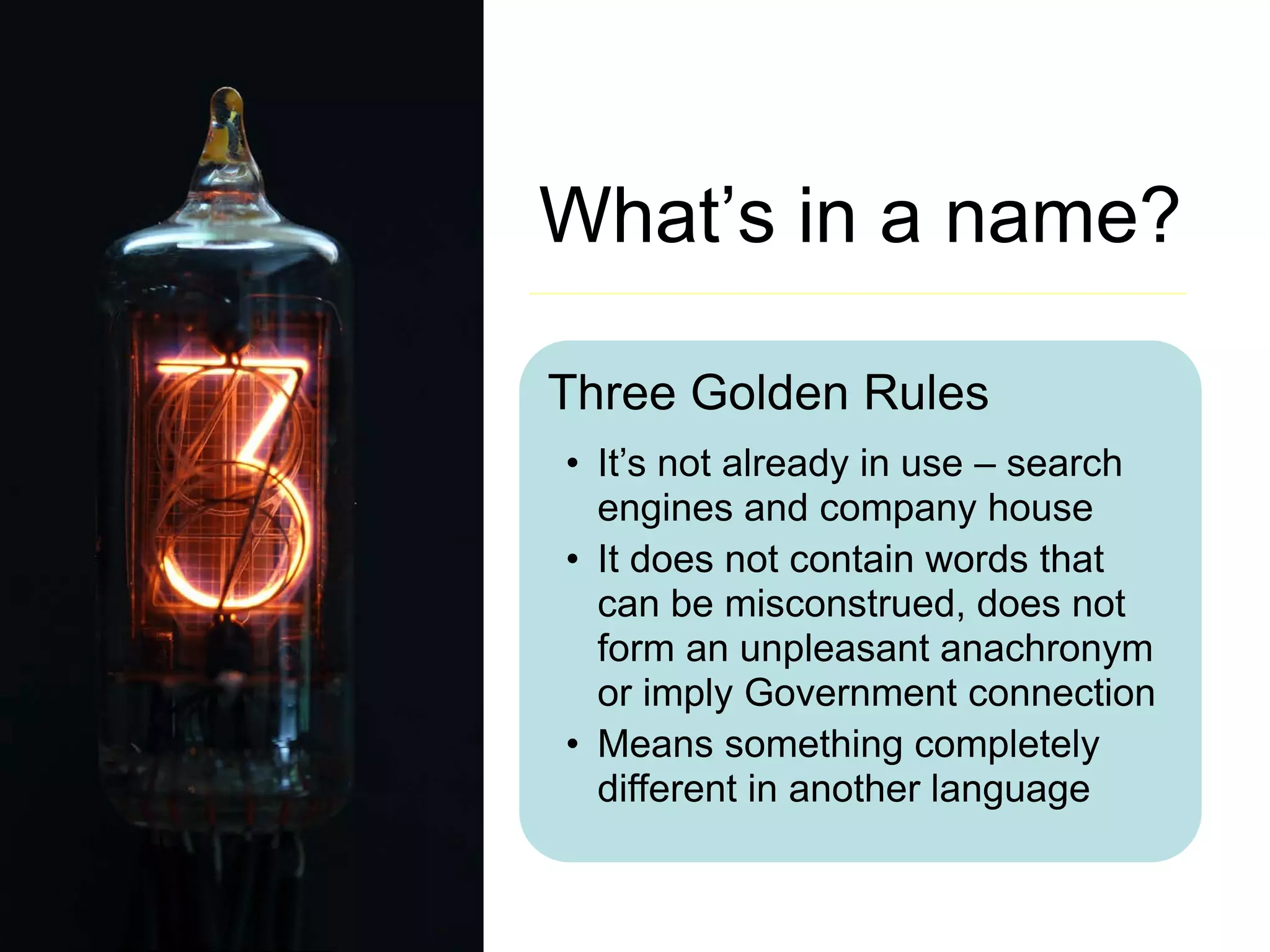 What’s in a name?
Three Golden Rules
• It’s not already in use – search
engines and company house
• It does not contain words that
can be misconstrued, does not
form an unpleasant anachronym
or imply Government connection
• Means something completely
different in another language
 