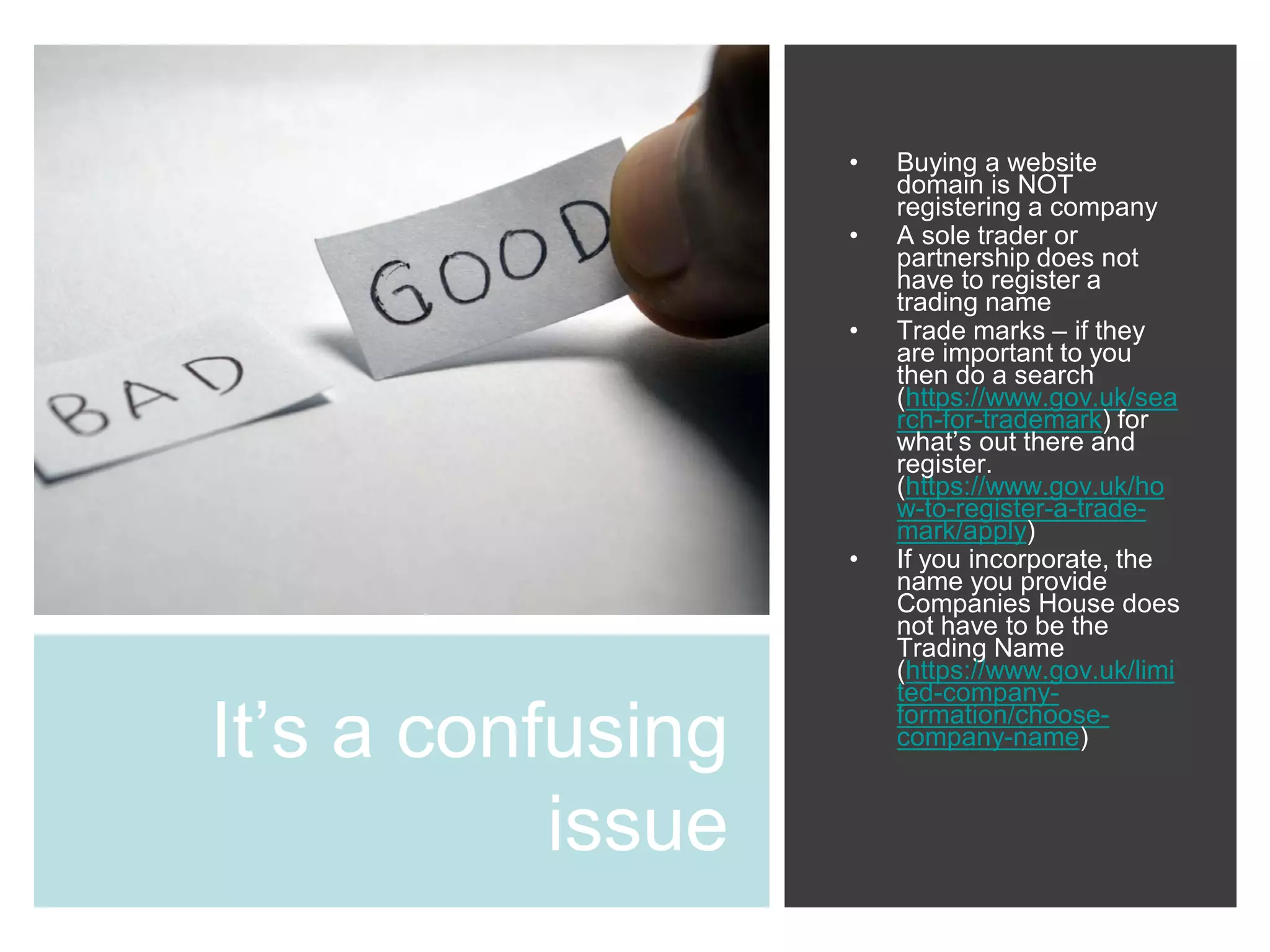 It’s a confusing
issue
• Buying a website
domain is NOT
registering a company
• A sole trader or
partnership does not
have to register a
trading name
• Trade marks – if they
are important to you
then do a search
(https://www.gov.uk/sea
rch-for-trademark) for
what’s out there and
register.
(https://www.gov.uk/ho
w-to-register-a-trade-
mark/apply)
• If you incorporate, the
name you provide
Companies House does
not have to be the
Trading Name
(https://www.gov.uk/limi
ted-company-
formation/choose-
company-name)
 