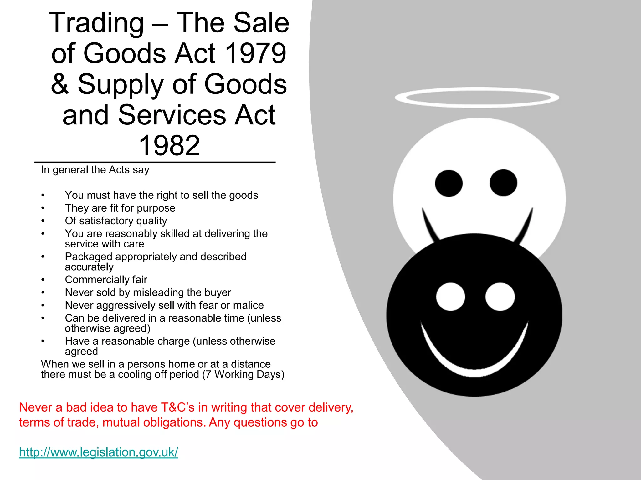 Trading – The Sale
of Goods Act 1979
& Supply of Goods
and Services Act
1982
In general the Acts say
• You must have the right to sell the goods
• They are fit for purpose
• Of satisfactory quality
• You are reasonably skilled at delivering the
service with care
• Packaged appropriately and described
accurately
• Commercially fair
• Never sold by misleading the buyer
• Never aggressively sell with fear or malice
• Can be delivered in a reasonable time (unless
otherwise agreed)
• Have a reasonable charge (unless otherwise
agreed
When we sell in a persons home or at a distance
there must be a cooling off period (7 Working Days)
Never a bad idea to have T&C’s in writing that cover delivery,
terms of trade, mutual obligations. Any questions go to
http://www.legislation.gov.uk/
 