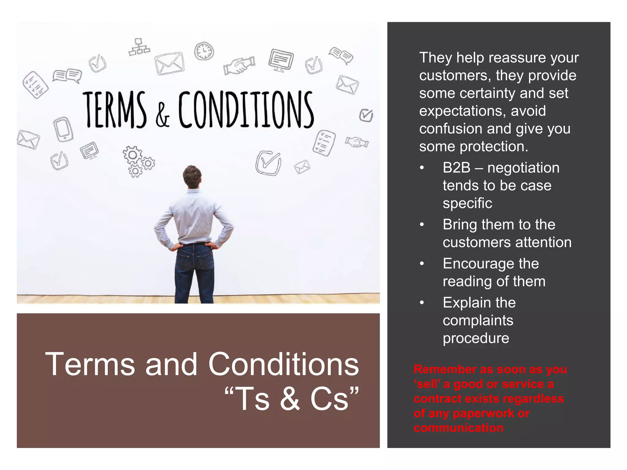 Terms and Conditions
“Ts & Cs”
They help reassure your
customers, they provide
some certainty and set
expectations, avoid
confusion and give you
some protection.
• B2B – negotiation
tends to be case
specific
• Bring them to the
customers attention
• Encourage the
reading of them
• Explain the
complaints
procedure
Remember as soon as you
‘sell’ a good or service a
contract exists regardless
of any paperwork or
communication
 