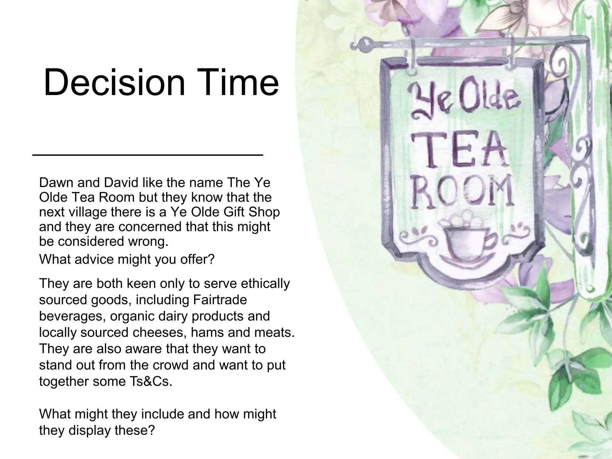 Decision Time
Dawn and David like the name The Ye
Olde Tea Room but they know that the
next village there is a Ye Olde Gift Shop
and they are concerned that this might
be considered wrong.
What advice might you offer?
They are both keen only to serve ethically
sourced goods, including Fairtrade
beverages, organic dairy products and
locally sourced cheeses, hams and meats.
They are also aware that they want to
stand out from the crowd and want to put
together some Ts&Cs.
What might they include and how might
they display these?
 