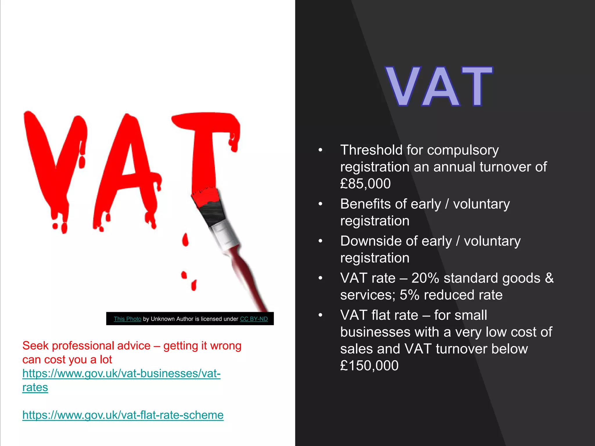 • Threshold for compulsory
registration an annual turnover of
£85,000
• Benefits of early / voluntary
registration
• Downside of early / voluntary
registration
• VAT rate – 20% standard goods &
services; 5% reduced rate
• VAT flat rate – for small
businesses with a very low cost of
sales and VAT turnover below
£150,000
This Photo by Unknown Author is licensed under CC BY-ND
Seek professional advice – getting it wrong
can cost you a lot
https://www.gov.uk/vat-businesses/vat-
rates
https://www.gov.uk/vat-flat-rate-scheme
 