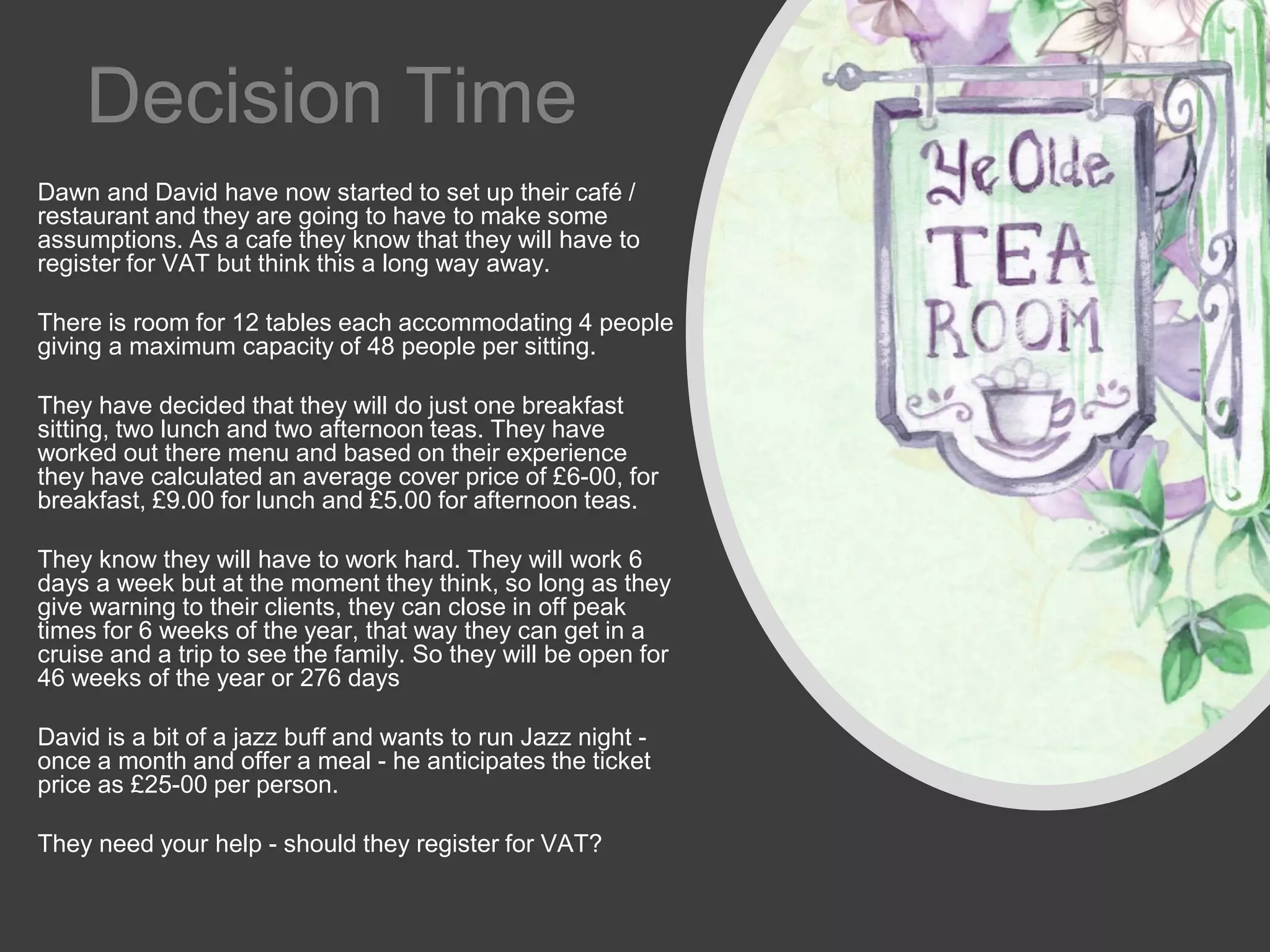 Decision Time
Dawn and David have now started to set up their café /
restaurant and they are going to have to make some
assumptions. As a cafe they know that they will have to
register for VAT but think this a long way away.
There is room for 12 tables each accommodating 4 people
giving a maximum capacity of 48 people per sitting.
They have decided that they will do just one breakfast
sitting, two lunch and two afternoon teas. They have
worked out there menu and based on their experience
they have calculated an average cover price of £6-00, for
breakfast, £9.00 for lunch and £5.00 for afternoon teas.
They know they will have to work hard. They will work 6
days a week but at the moment they think, so long as they
give warning to their clients, they can close in off peak
times for 6 weeks of the year, that way they can get in a
cruise and a trip to see the family. So they will be open for
46 weeks of the year or 276 days
David is a bit of a jazz buff and wants to run Jazz night -
once a month and offer a meal - he anticipates the ticket
price as £25-00 per person.
They need your help - should they register for VAT?
 