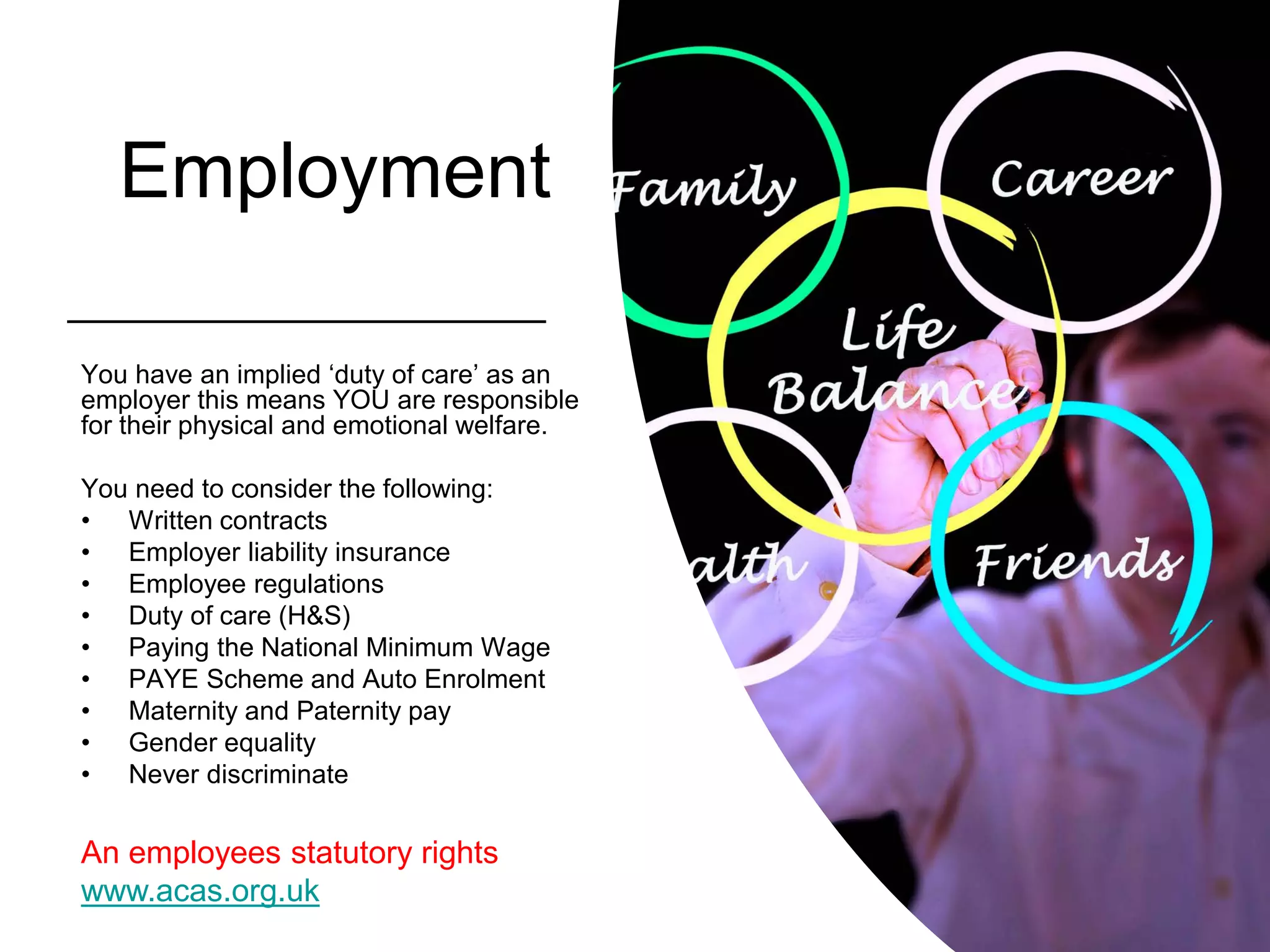 Employment
You have an implied ‘duty of care’ as an
employer this means YOU are responsible
for their physical and emotional welfare.
You need to consider the following:
• Written contracts
• Employer liability insurance
• Employee regulations
• Duty of care (H&S)
• Paying the National Minimum Wage
• PAYE Scheme and Auto Enrolment
• Maternity and Paternity pay
• Gender equality
• Never discriminate
An employees statutory rights
www.acas.org.uk
 