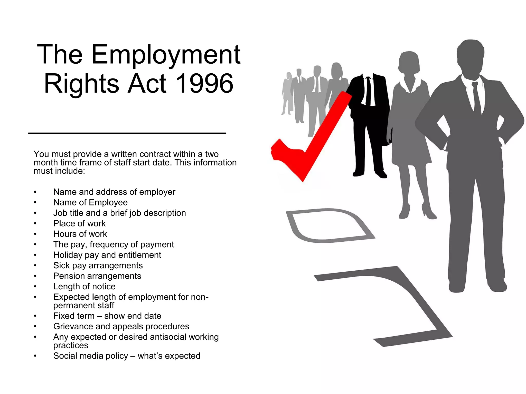 The Employment
Rights Act 1996
You must provide a written contract within a two
month time frame of staff start date. This information
must include:
• Name and address of employer
• Name of Employee
• Job title and a brief job description
• Place of work
• Hours of work
• The pay, frequency of payment
• Holiday pay and entitlement
• Sick pay arrangements
• Pension arrangements
• Length of notice
• Expected length of employment for non-
permanent staff
• Fixed term – show end date
• Grievance and appeals procedures
• Any expected or desired antisocial working
practices
• Social media policy – what’s expected
 