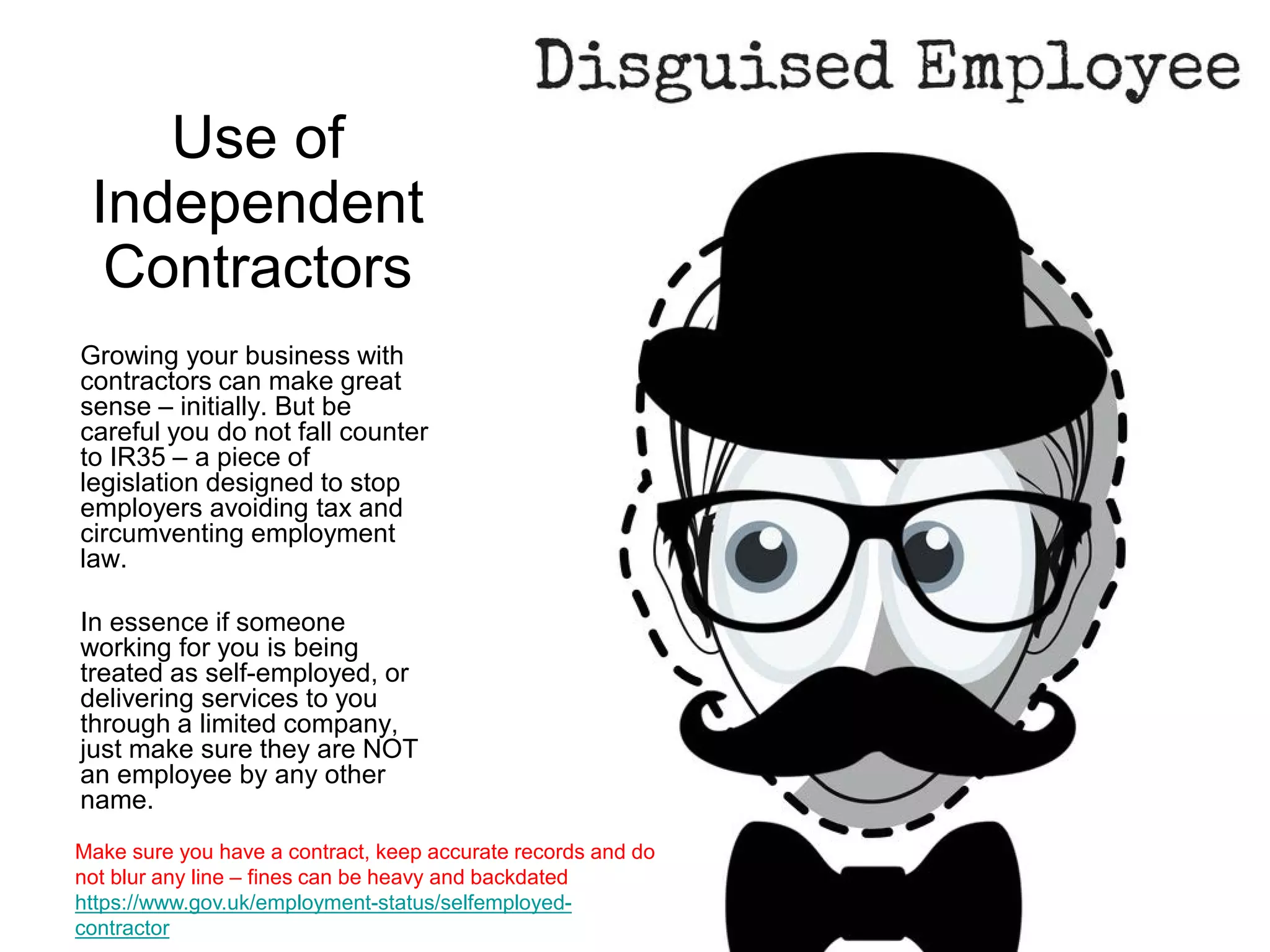 Use of
Independent
Contractors
Growing your business with
contractors can make great
sense – initially. But be
careful you do not fall counter
to IR35 – a piece of
legislation designed to stop
employers avoiding tax and
circumventing employment
law.
In essence if someone
working for you is being
treated as self-employed, or
delivering services to you
through a limited company,
just make sure they are NOT
an employee by any other
name.
Make sure you have a contract, keep accurate records and do
not blur any line – fines can be heavy and backdated
https://www.gov.uk/employment-status/selfemployed-
contractor
 