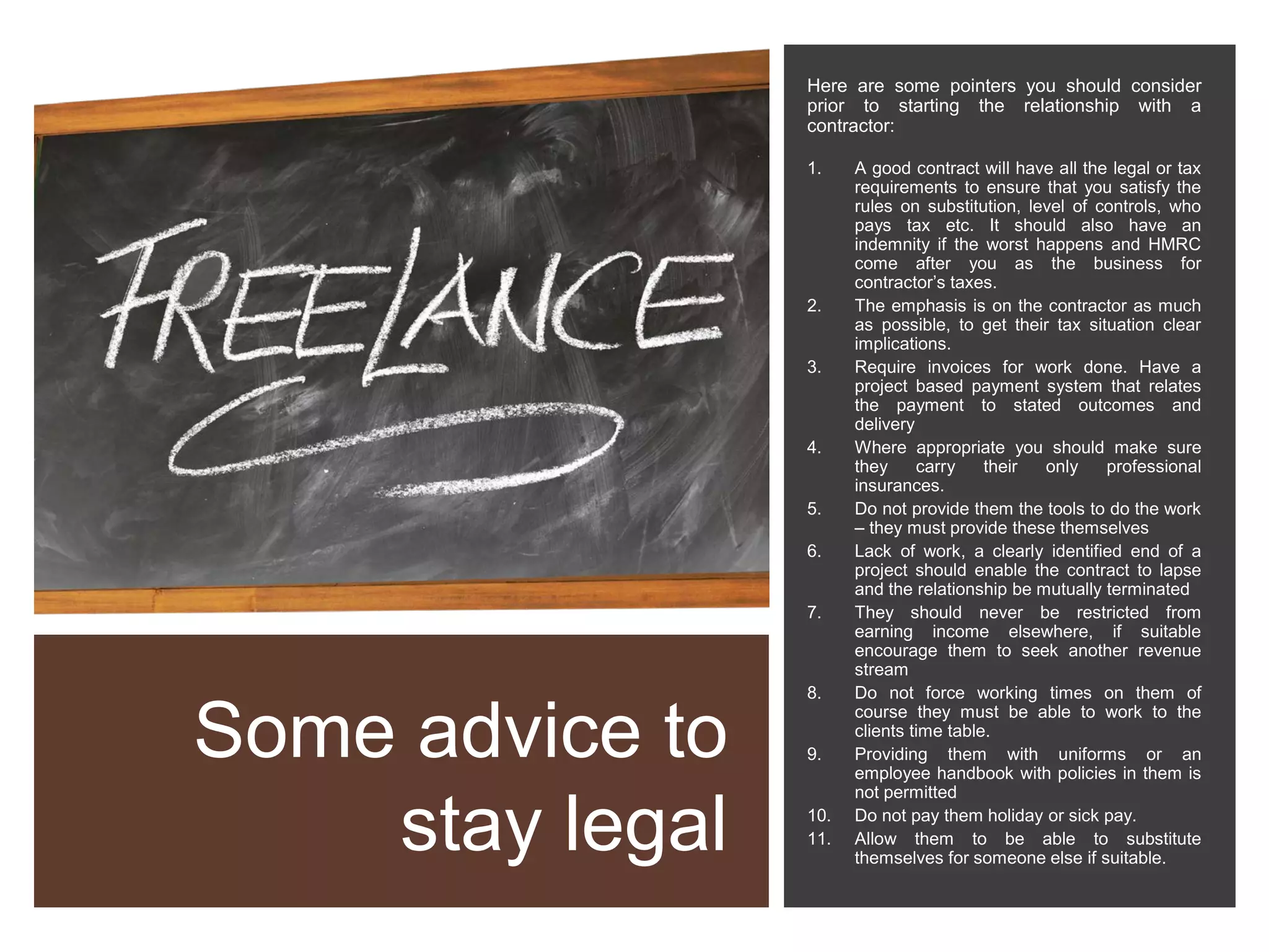 Some advice to
stay legal
Here are some pointers you should consider
prior to starting the relationship with a
contractor:
1. A good contract will have all the legal or tax
requirements to ensure that you satisfy the
rules on substitution, level of controls, who
pays tax etc. It should also have an
indemnity if the worst happens and HMRC
come after you as the business for
contractor’s taxes.
2. The emphasis is on the contractor as much
as possible, to get their tax situation clear
implications.
3. Require invoices for work done. Have a
project based payment system that relates
the payment to stated outcomes and
delivery
4. Where appropriate you should make sure
they carry their only professional
insurances.
5. Do not provide them the tools to do the work
– they must provide these themselves
6. Lack of work, a clearly identified end of a
project should enable the contract to lapse
and the relationship be mutually terminated
7. They should never be restricted from
earning income elsewhere, if suitable
encourage them to seek another revenue
stream
8. Do not force working times on them of
course they must be able to work to the
clients time table.
9. Providing them with uniforms or an
employee handbook with policies in them is
not permitted
10. Do not pay them holiday or sick pay.
11. Allow them to be able to substitute
themselves for someone else if suitable.
 