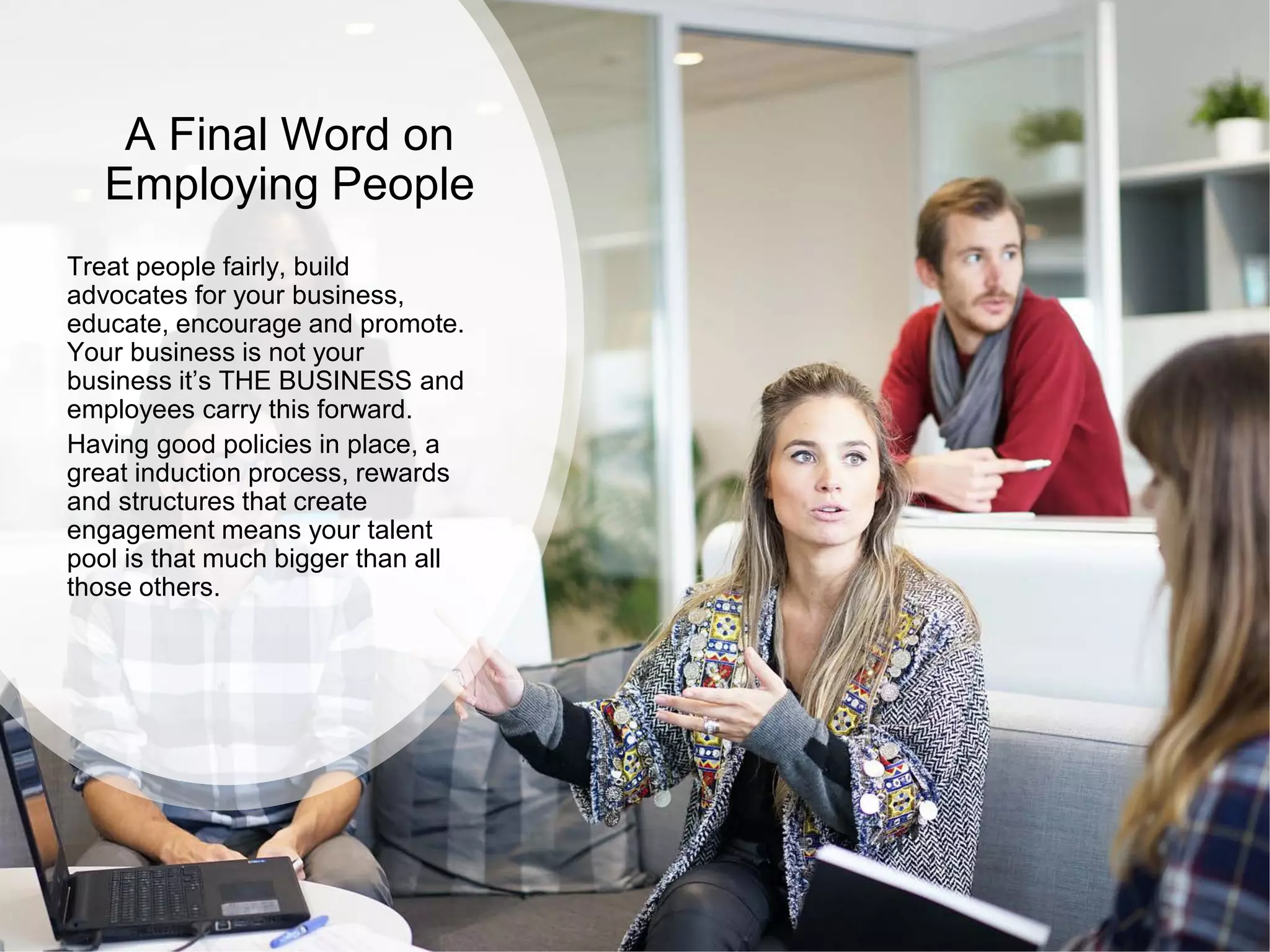 A Final Word on
Employing People
Treat people fairly, build
advocates for your business,
educate, encourage and promote.
Your business is not your
business it’s THE BUSINESS and
employees carry this forward.
Having good policies in place, a
great induction process, rewards
and structures that create
engagement means your talent
pool is that much bigger than all
those others.
 