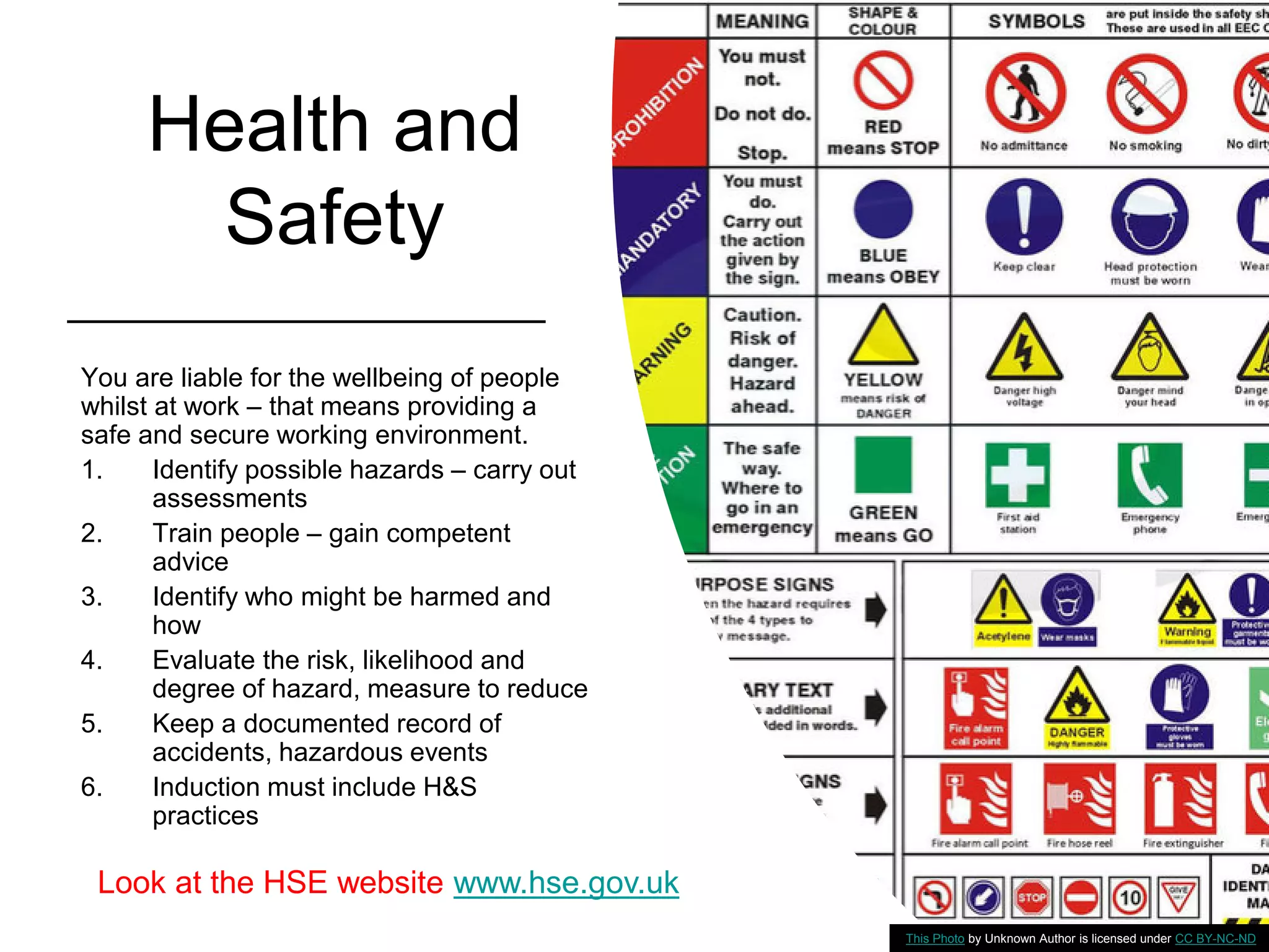 Health and
Safety
You are liable for the wellbeing of people
whilst at work – that means providing a
safe and secure working environment.
1. Identify possible hazards – carry out
assessments
2. Train people – gain competent
advice
3. Identify who might be harmed and
how
4. Evaluate the risk, likelihood and
degree of hazard, measure to reduce
5. Keep a documented record of
accidents, hazardous events
6. Induction must include H&S
practices
This Photo by Unknown Author is licensed under CC BY-NC-ND
Look at the HSE website www.hse.gov.uk
 