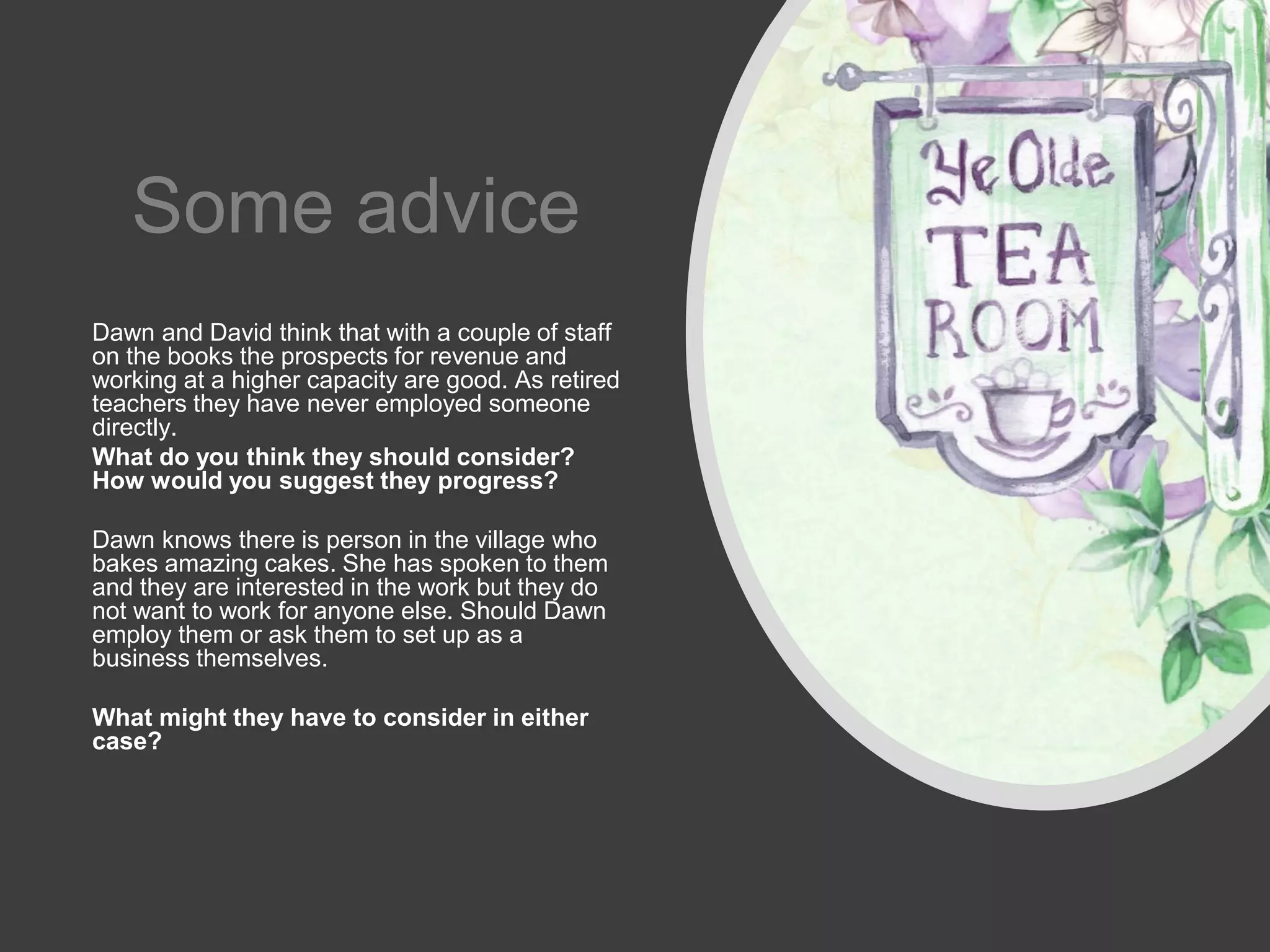 Some advice
Dawn and David think that with a couple of staff
on the books the prospects for revenue and
working at a higher capacity are good. As retired
teachers they have never employed someone
directly.
What do you think they should consider?
How would you suggest they progress?
Dawn knows there is person in the village who
bakes amazing cakes. She has spoken to them
and they are interested in the work but they do
not want to work for anyone else. Should Dawn
employ them or ask them to set up as a
business themselves.
What might they have to consider in either
case?
 