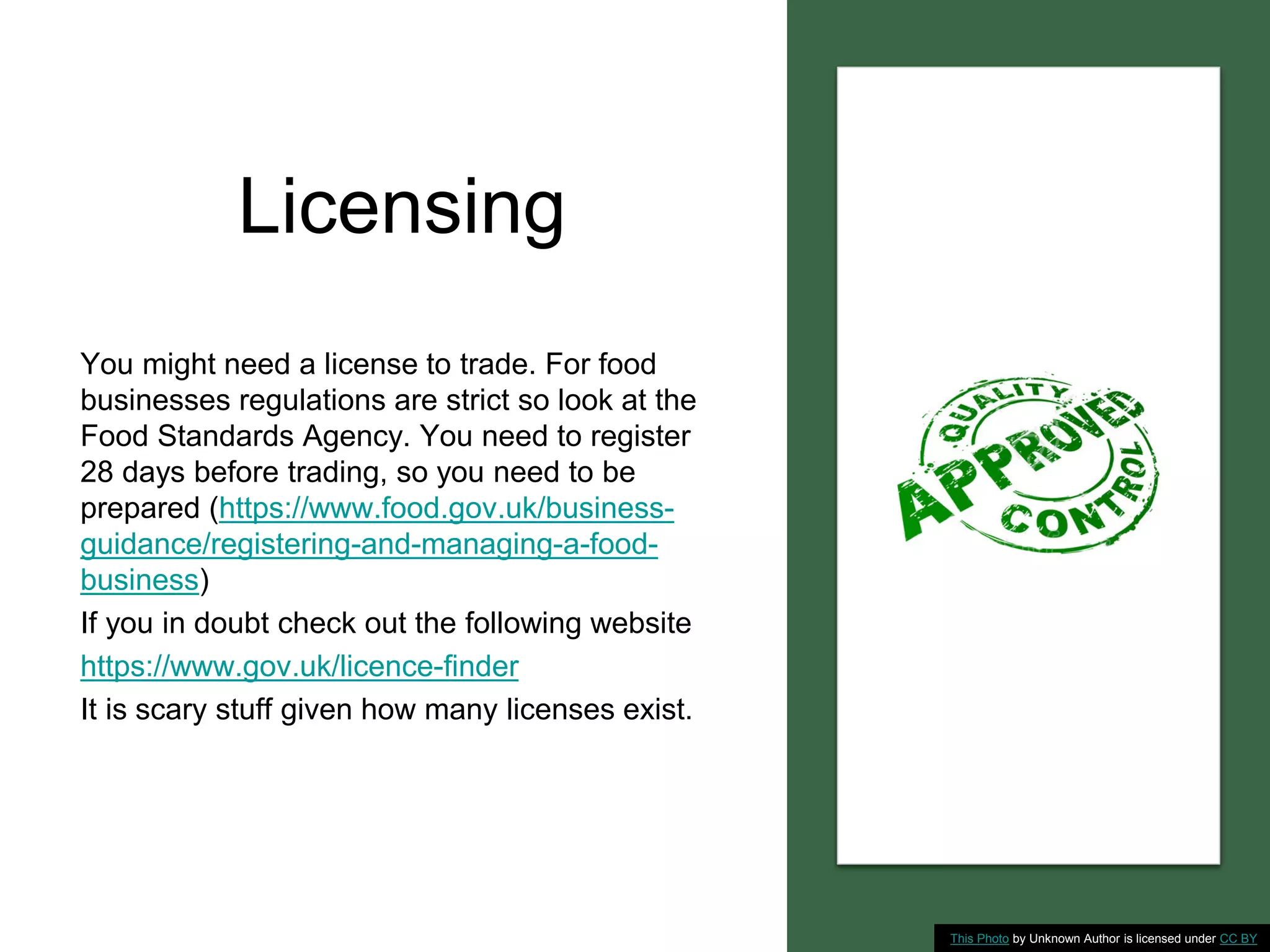 Licensing
You might need a license to trade. For food
businesses regulations are strict so look at the
Food Standards Agency. You need to register
28 days before trading, so you need to be
prepared (https://www.food.gov.uk/business-
guidance/registering-and-managing-a-food-
business)
If you in doubt check out the following website
https://www.gov.uk/licence-finder
It is scary stuff given how many licenses exist.
This Photo by Unknown Author is licensed under CC BY
 