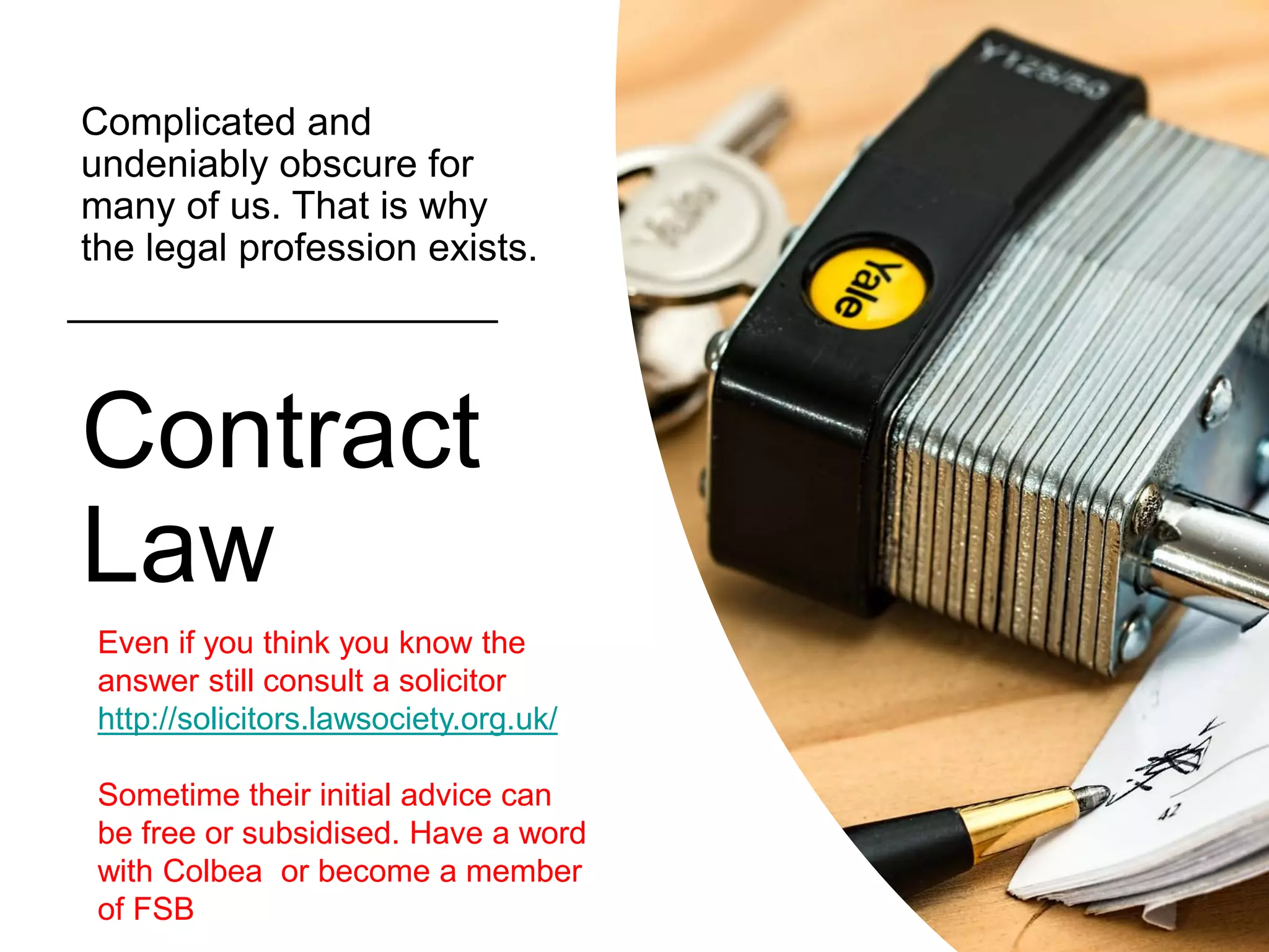 Contract
Law
Complicated and
undeniably obscure for
many of us. That is why
the legal profession exists.
Even if you think you know the
answer still consult a solicitor
http://solicitors.lawsociety.org.uk/
Sometime their initial advice can
be free or subsidised. Have a word
with Colbea or become a member
of FSB
 