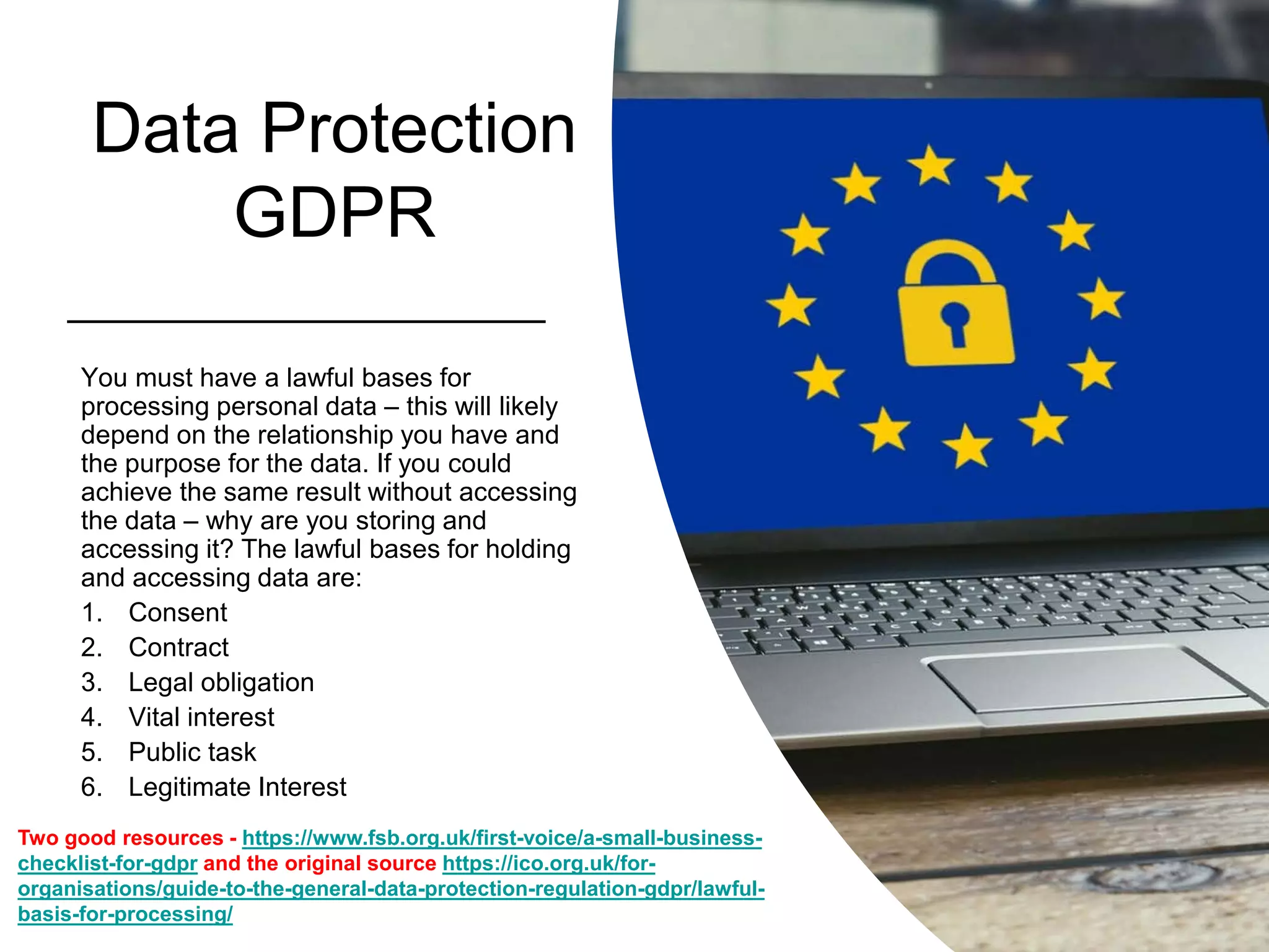 Data Protection
GDPR
You must have a lawful bases for
processing personal data – this will likely
depend on the relationship you have and
the purpose for the data. If you could
achieve the same result without accessing
the data – why are you storing and
accessing it? The lawful bases for holding
and accessing data are:
1. Consent
2. Contract
3. Legal obligation
4. Vital interest
5. Public task
6. Legitimate Interest
Two good resources - https://www.fsb.org.uk/first-voice/a-small-business-
checklist-for-gdpr and the original source https://ico.org.uk/for-
organisations/guide-to-the-general-data-protection-regulation-gdpr/lawful-
basis-for-processing/
 